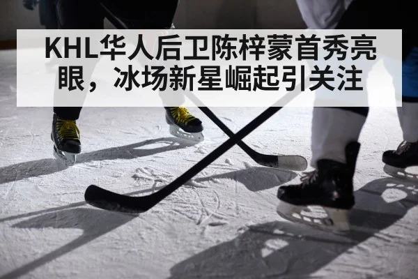 KHL华人后卫陈梓蒙首秀亮眼,冰场新星崛起引关注